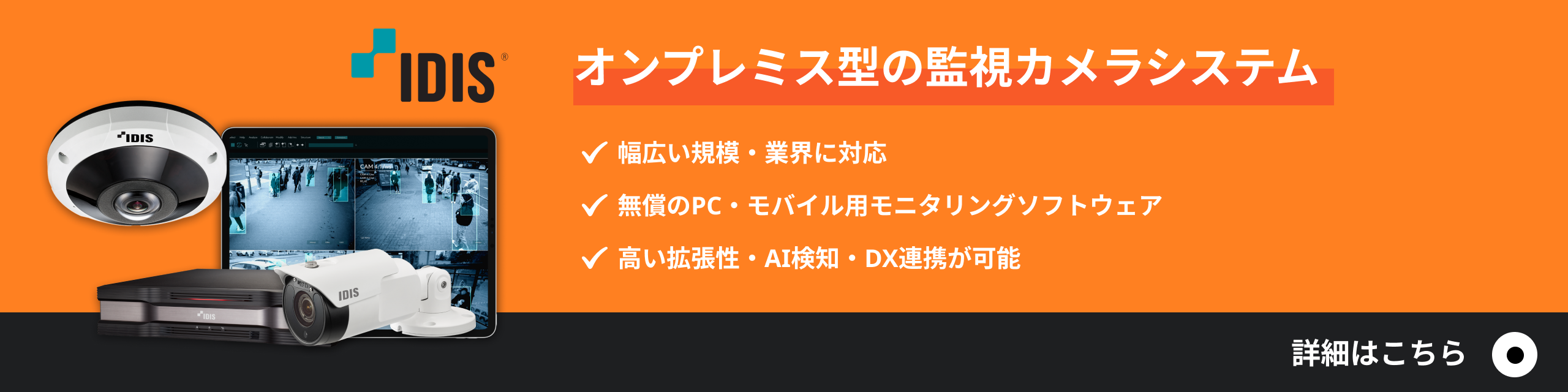オンプレミス型の監視カメラシステム／幅広い規模・業界に対応／無償のPC・モバイル用モニタリングソフトウェア／高い拡張性・AI検知・DX連携が可能／詳細はこちら